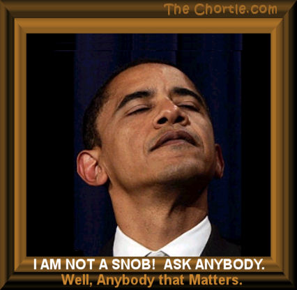 I am not a snob!&nbsp; Ask anybody.&nbsp;Well, anybody that matters.